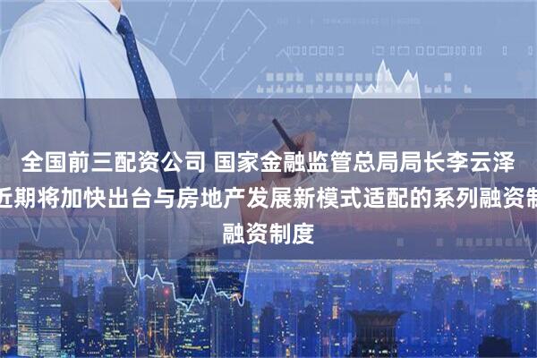 全国前三配资公司 国家金融监管总局局长李云泽：近期将加快出台与房地产发展新模式适配的系列融资制度