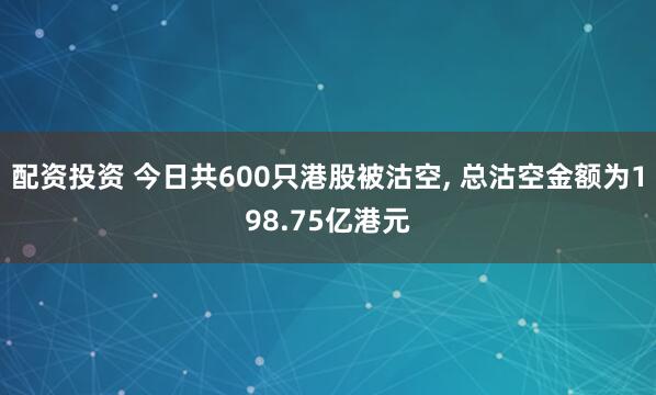 配资投资 今日共600只港股被沽空, 总沽空金额为198.75亿港元