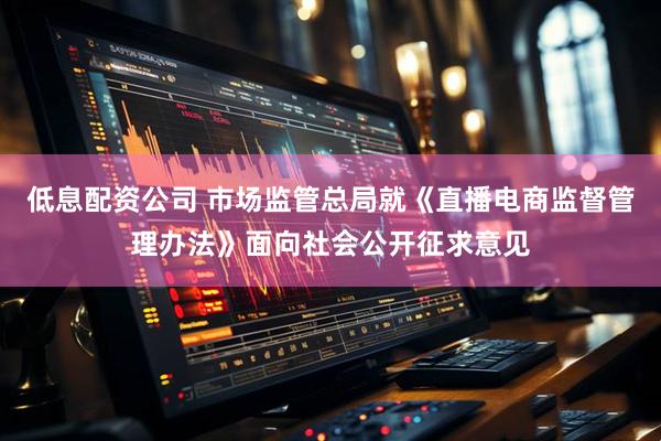 低息配资公司 市场监管总局就《直播电商监督管理办法》面向社会公开征求意见