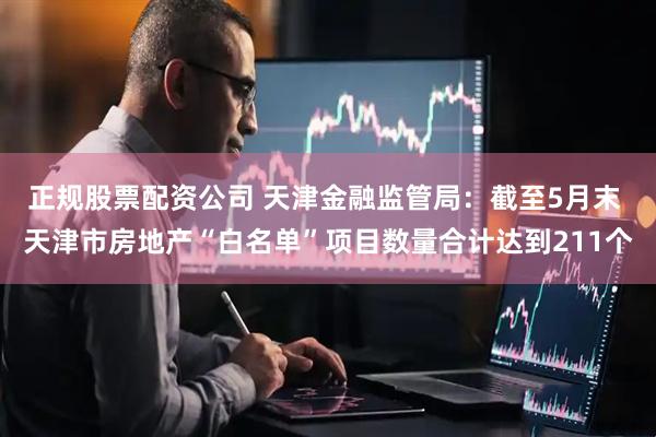 正规股票配资公司 天津金融监管局：截至5月末 天津市房地产“白名单”项目数量合计达到211个