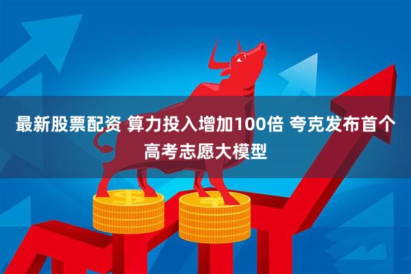 最新股票配资 算力投入增加100倍 夸克发布首个高考志愿大模型