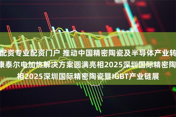 配资专业配资门户 推动中国精密陶瓷及半导体产业转型升级，Kanthal康泰尔电加热解决方案圆满亮相2025深圳国际精密陶瓷暨IGBT产业链展