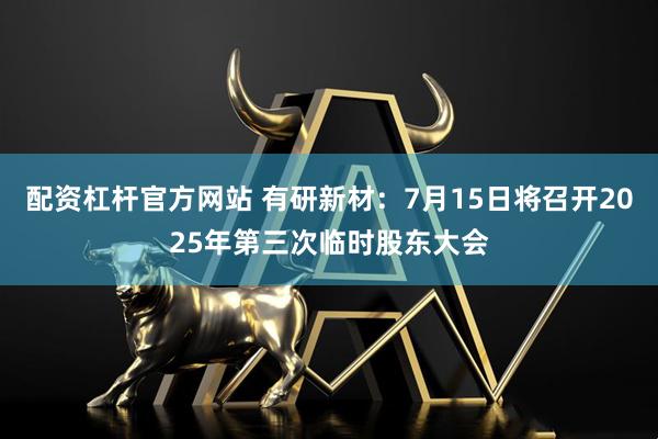 配资杠杆官方网站 有研新材：7月15日将召开2025年第三次临时股东大会