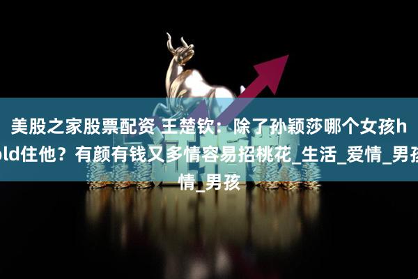 美股之家股票配资 王楚钦：除了孙颖莎哪个女孩hold住他？有颜有钱又多情容易招桃花_生活_爱情_男孩