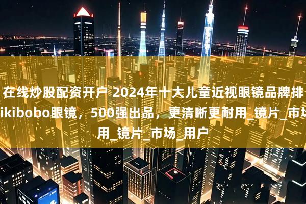 在线炒股配资开户 2024年十大儿童近视眼镜品牌排名，mikibobo眼镜，500强出品，更清晰更耐用_镜片_市场_用户
