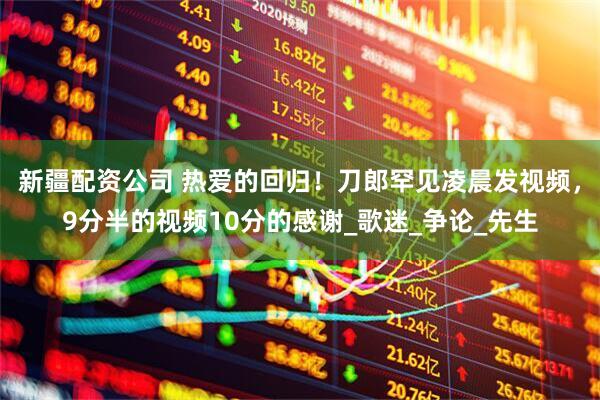 新疆配资公司 热爱的回归！刀郎罕见凌晨发视频，9分半的视频10分的感谢_歌迷_争论_先生