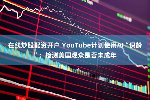 在线炒股配资开户 YouTube计划使用AI“识龄”：检测美国观众是否未成年