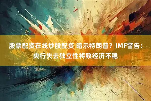 股票配资在线炒股配资 暗示特朗普？IMF警告：央行失去独立性将致经济不稳