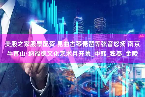 美股之家股票配资 昆曲古琴琵琶等弦音悠扬 南京牛首山·纳福德文化艺术月开幕_中韩_独奏_金陵