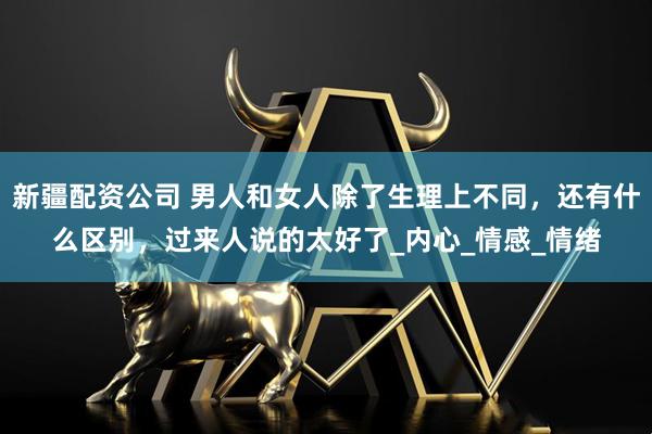 新疆配资公司 男人和女人除了生理上不同，还有什么区别，过来人说的太好了_内心_情感_情绪