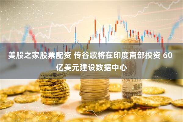 美股之家股票配资 传谷歌将在印度南部投资 60 亿美元建设数据中心