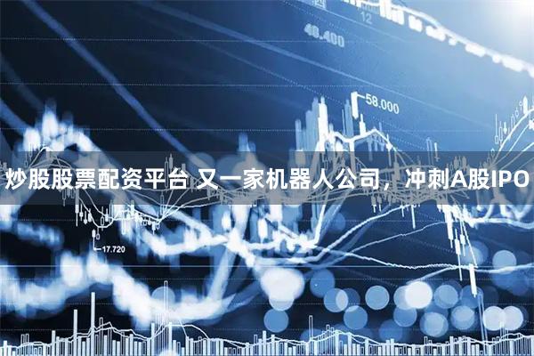 炒股股票配资平台 又一家机器人公司，冲刺A股IPO