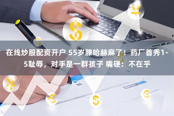 在线炒股配资开户 55岁滕哈赫麻了！药厂首秀1-5耻辱，对手是一群孩子 嘴硬：不在乎