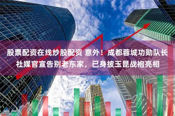 股票配资在线炒股配资 意外！成都蓉城功勋队长社媒官宣告别老东家，已身披玉昆战袍亮相
