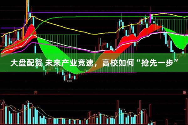 大盘配资 未来产业竞速，高校如何“抢先一步”