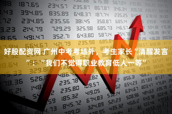 好股配资网 广州中考考场外，考生家长“清醒发言”：“我们不觉得职业教育低人一等”