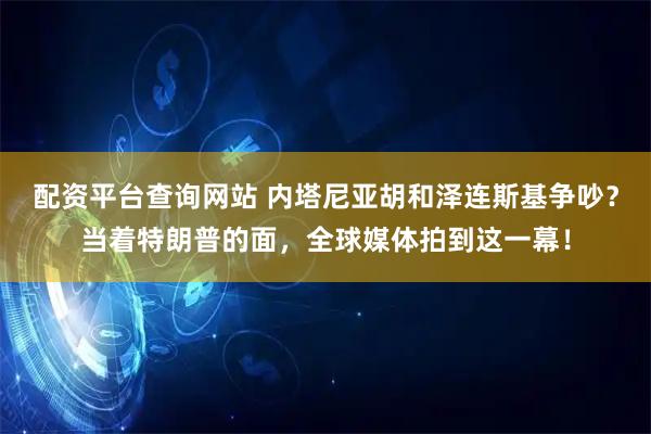 配资平台查询网站 内塔尼亚胡和泽连斯基争吵？当着特朗普的面，全球媒体拍到这一幕！