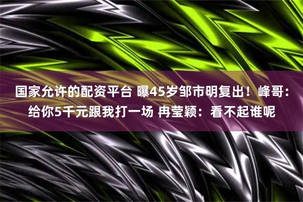 国家允许的配资平台 曝45岁邹市明复出！峰哥：给你5千元跟我打一场 冉莹颖：看不起谁呢